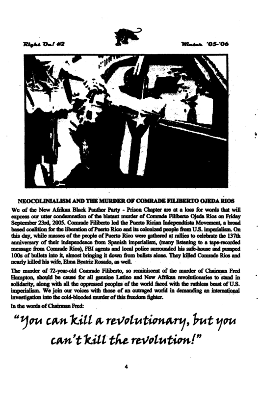 NEOCOLINIALISM AND THE MURDER OF COMRADE FILIBERTO OJEDA KIOS We of the New Afian Black Panther Party - Prison Chaptr aro o & loss for words that will express our utter condemoation of the blstsnt murder of Comrade Fliberto Ojeda Rios on Friday ‘Septemmber 23rd, 2005. Comrade Filibeto ld the Pocro Rician Independiista Movement, a broad based colition fo th ibermion of Poerio Rico ad s colonzed pople fom U.S. imperalisn. On his day, while masos of the peopl of Puerto Rico were gthere t ralles (o celebrate tho 137t saniversary of their independence from Spanish imperialian, (many listening (o 8 tapo-reconded message from Comrade Rios), FBI agents and local police surounded his safe-house and pumpesd 100s of buletsino i, akmost bringing it down fom bules alone. They killed Commade Rios and ‘ncarly killd his wife, Elma Besriz Rosado, a8 well. The murder of 72-year-old Comade Filiberto, %0 remitisceat of the murder of Chaioman Fred Hampion, should be cause fo all geouioe Latino end New Afikan revolutionaris 1o stand in solidarity, along with all the opgeeased peoples of the word faced with the rihless beat of US. imperialism. We join our voices with those of an outraged word in demanding n interational investigaion ino the cold-blooded muder of his freedom ight. Inthe words of Charmen Frod: “You can KLl A revolutionary, but you can’t kill the revolution!”
